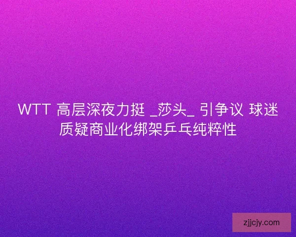 WTT 高层深夜力挺 _莎头_ 引争议 球迷质疑商业化绑架乒乓纯粹性