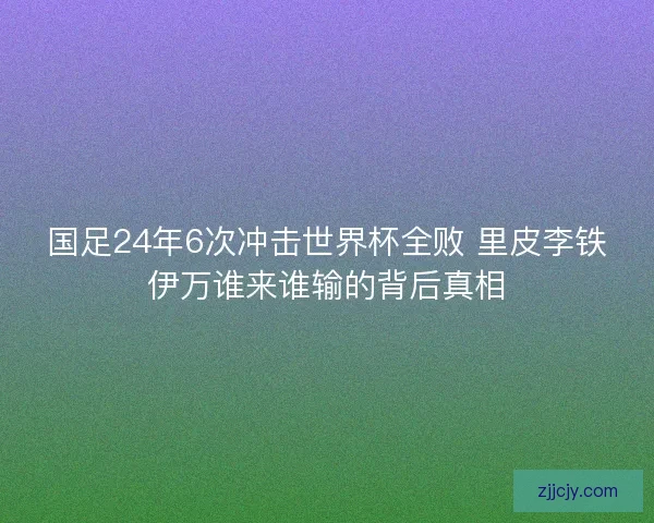 国足24年6次冲击世界杯全败 里皮李铁伊万谁来谁输的背后真相