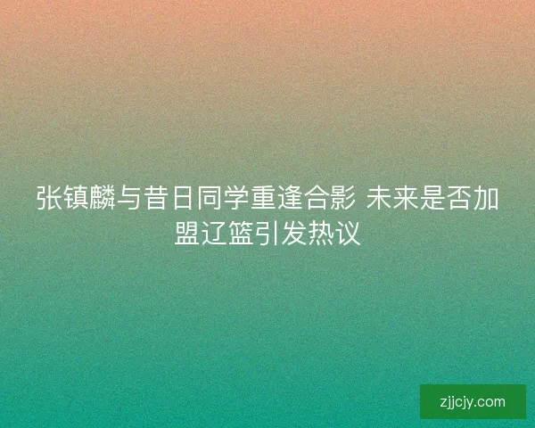 张镇麟与昔日同学重逢合影 未来是否加盟辽篮引发热议