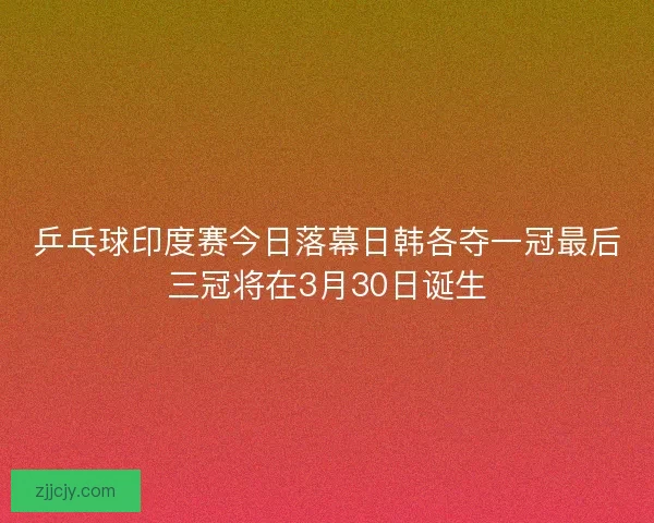 乒乓球印度赛今日落幕日韩各夺一冠最后三冠将在3月30日诞生