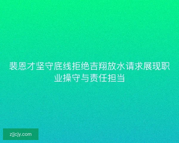 裴恩才坚守底线拒绝吉翔放水请求展现职业操守与责任担当