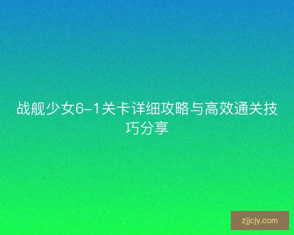 战舰少女6-1关卡详细攻略与高效通关技巧分享