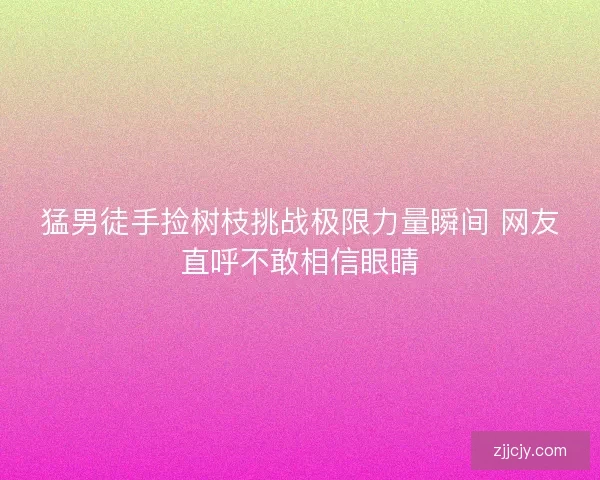 猛男徒手捡树枝挑战极限力量瞬间 网友直呼不敢相信眼睛