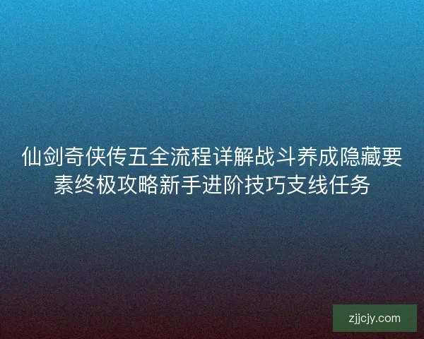 仙剑奇侠传五全流程详解战斗养成隐藏要素终极攻略新手进阶技巧支线任务