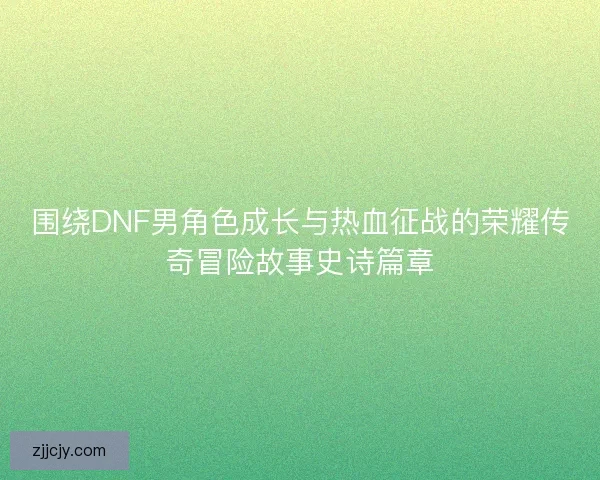 围绕DNF男角色成长与热血征战的荣耀传奇冒险故事史诗篇章