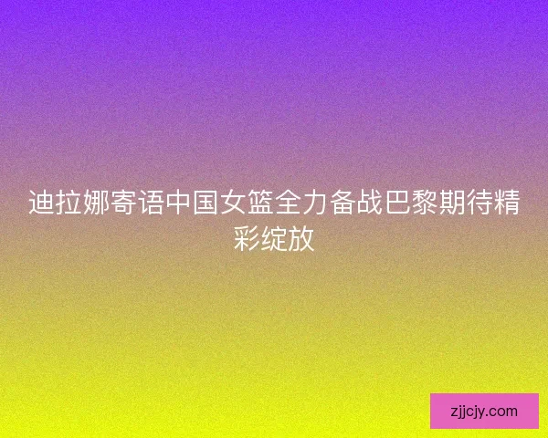 迪拉娜寄语中国女篮全力备战巴黎期待精彩绽放