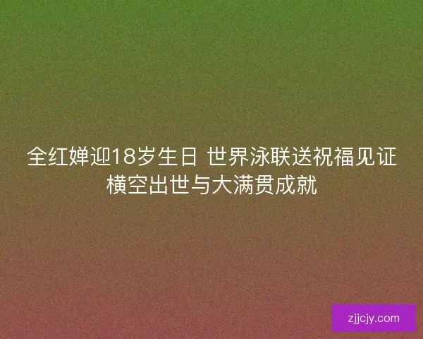 全红婵迎18岁生日 世界泳联送祝福见证横空出世与大满贯成就