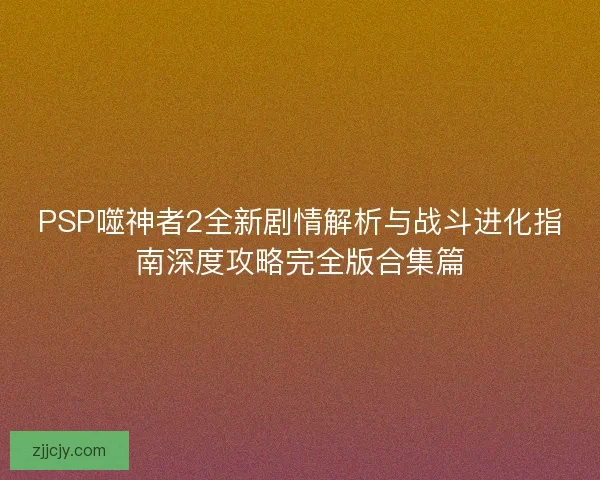 PSP噬神者2全新剧情解析与战斗进化指南深度攻略完全版合集篇