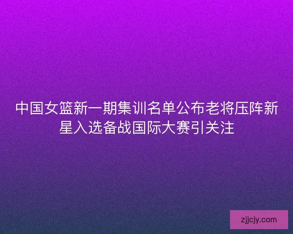 中国女篮新一期集训名单公布老将压阵新星入选备战国际大赛引关注