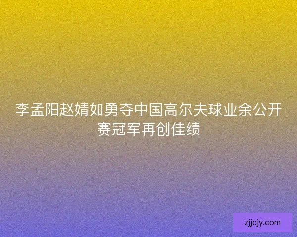李孟阳赵婧如勇夺中国高尔夫球业余公开赛冠军再创佳绩