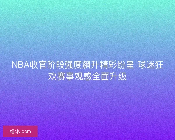NBA收官阶段强度飙升精彩纷呈 球迷狂欢赛事观感全面升级