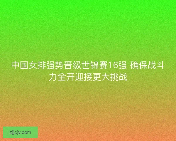 中国女排强势晋级世锦赛16强 确保战斗力全开迎接更大挑战