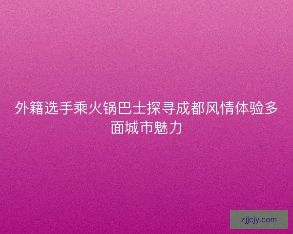 外籍选手乘火锅巴士探寻成都风情体验多面城市魅力