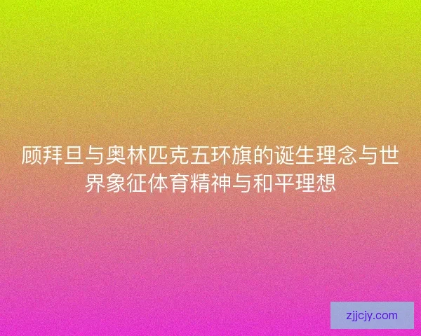 顾拜旦与奥林匹克五环旗的诞生理念与世界象征体育精神与和平理想