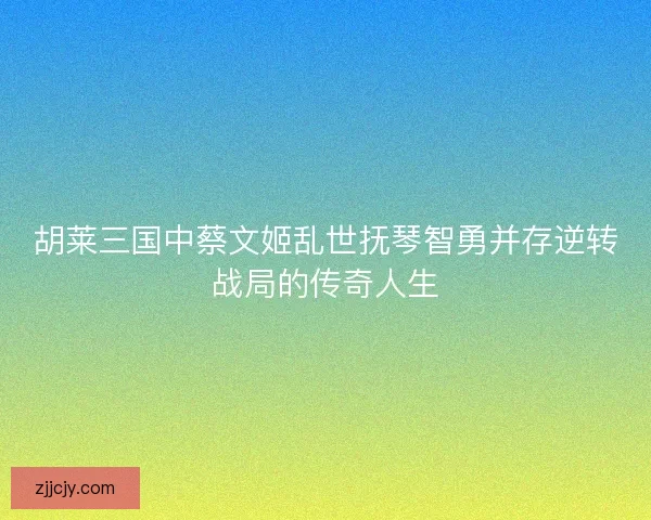 胡莱三国中蔡文姬乱世抚琴智勇并存逆转战局的传奇人生