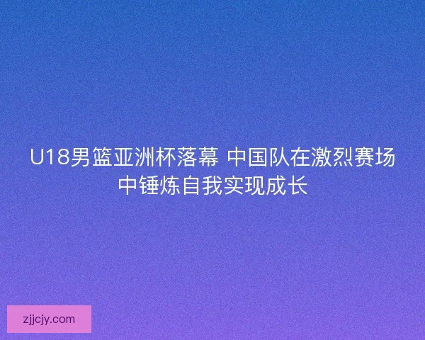 U18男篮亚洲杯落幕 中国队在激烈赛场中锤炼自我实现成长
