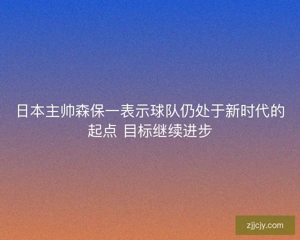 日本主帅森保一表示球队仍处于新时代的起点 目标继续进步
