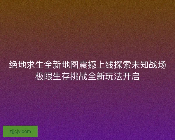 绝地求生全新地图震撼上线探索未知战场极限生存挑战全新玩法开启