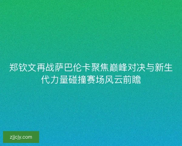 郑钦文再战萨巴伦卡聚焦巅峰对决与新生代力量碰撞赛场风云前瞻