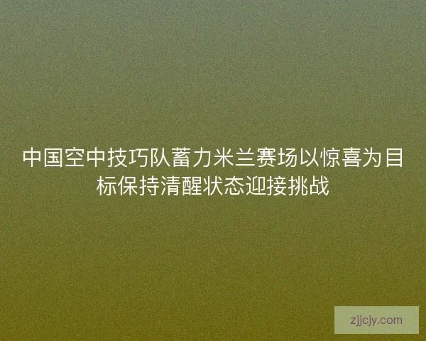 中国空中技巧队蓄力米兰赛场以惊喜为目标保持清醒状态迎接挑战
