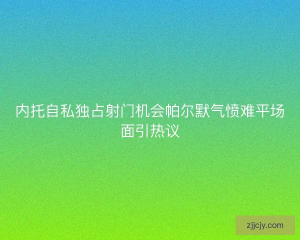 内托自私独占射门机会帕尔默气愤难平场面引热议