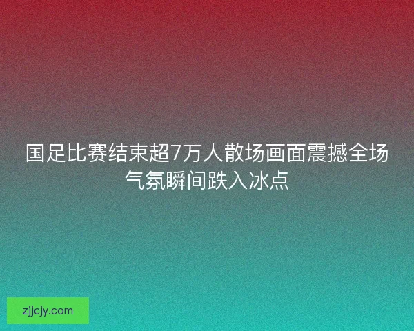 国足比赛结束超7万人散场画面震撼全场气氛瞬间跌入冰点