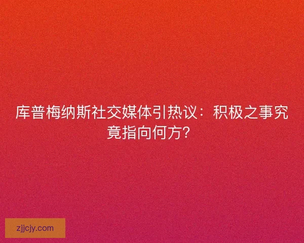 库普梅纳斯社交媒体引热议：积极之事究竟指向何方？