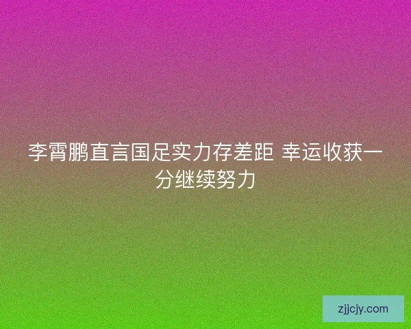 李霄鹏直言国足实力存差距 幸运收获一分继续努力