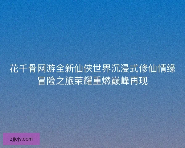 花千骨网游全新仙侠世界沉浸式修仙情缘冒险之旅荣耀重燃巅峰再现
